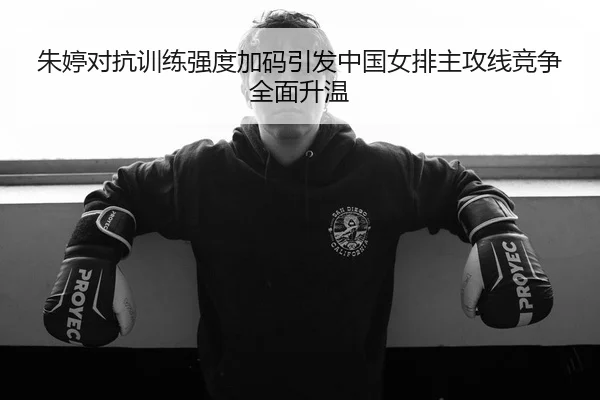 朱婷对抗训练强度加码引发中国女排主攻线竞争全面升温